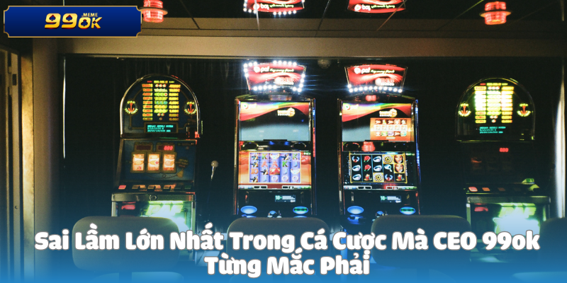 Sai Lầm Lớn Nhất Trong Cá Cược Mà CEO 99ok Từng Mắc Phải